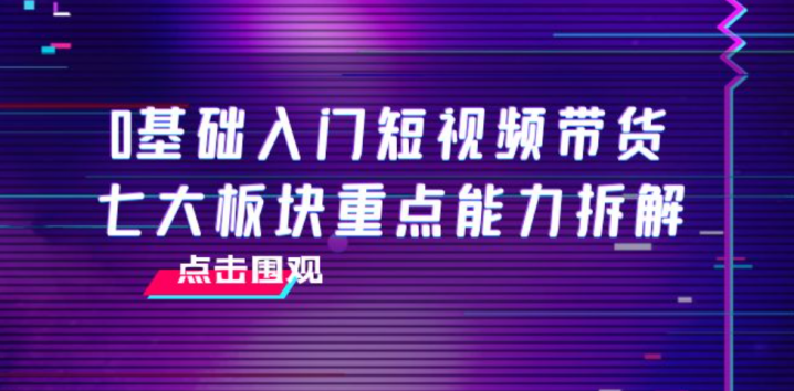 0基础入门短视频带货，七大板块重点能力拆解