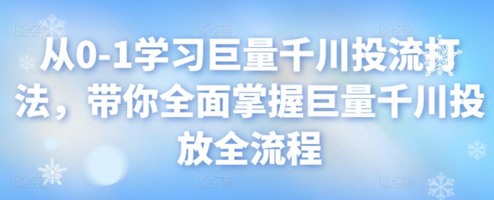 从0-1学习巨量千川投流打法，带你全面掌握巨量千川投放全流程
